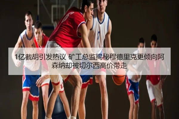 1亿截胡引发热议 矿工总监揭秘穆德里克更倾向阿森纳却被切尔西高价带走