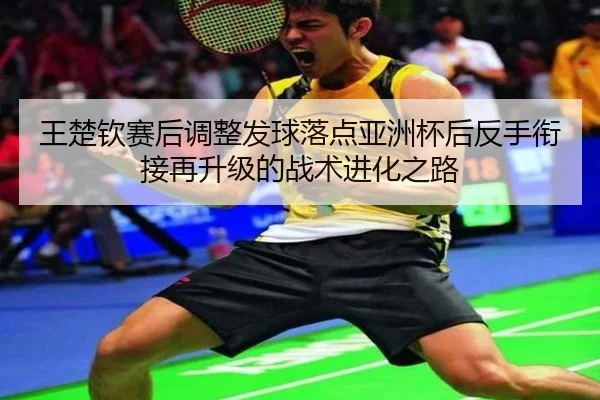 王楚钦赛后调整发球落点亚洲杯后反手衔接再升级的战术进化之路