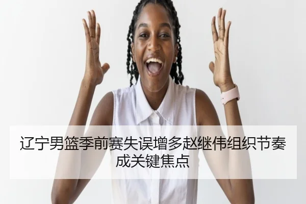 辽宁男篮季前赛失误增多赵继伟组织节奏成关键焦点